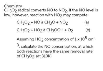 Chemistry
CH3O2 radical converts NO to NO2. If the NO level is
low, however, reaction with HO2 may compete.
CH3O2 + NO à CH3O + NO2
CH3O2 + HO₂ à CH3OOH + O2
(b)
Assuming HO₂ concentration of 1 x 108 cm-
3, calculate the NO concentration, at which
both reactions have the same removal rate
of CH3O2. (at 310K)
(a)