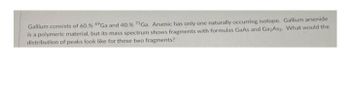 Gallium consists of 60. % 69Ga and 40. % 71Ga. Arsenic has only one naturally occurring isotope. Gallium arsenide
is a polymeric material, but its mass spectrum shows fragments with formulas GaAs and GazAs2. What would the
distribution of peaks look like for these two fragments?