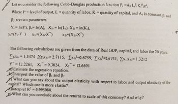 7.
Let us consider the following Cobb-Douglas production function P, =Ao LK2e,
Where P = level of output, L= quantity of labor, K = quantity of capital, and Ao is constant. Brand
B2 are two parameters.
Y,= In(P), B.- In(A), X₁, In(L), X2 = In(K₁),
=
y (Y-Y) X₁ (X₁-X)
X21=(X₂1-X)
The following calculations are given from the data of Real GDP, capital, and labor for 20 years.
Tyx = 1.3474 ,ΣΥx = 2.7115, Σχι=0.6759, Ex=2.6745, ExiX2; = 1.3212
Y = 12.2261, X₁ = 9.3024, X₂ 12.6691
Estimate the regression equation.
Interpret the value of B₁ and B₂
What can you say about the output elasticity with respect to labor and output elasticity of the
capital? Which one is more elastic?
Interpret R² = 0.995080.
What can you conclude about the returns to scale of this economy? And why?