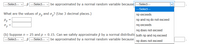 Select--- v, P
Select---
be approximated by a normal random variable because
Select--
Select--
What are the values of u, and o,? (Use 3 decimal places.)
пр ехсееds
H3 =
np and ng do not exceed
nq exceeds
nq does not exceed
(b) Suppose n = 25 and p = 0.15. Can we safely approximate p by a normal distributic both np and ng exceed
Select---
, p ---Select---
be approximated by a normal random variable because
np does not exceed
