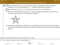 7:23 PM Sun Jan 30
7 0 © 24% O
Back
HowToThinkLikeAComputerScientist_LearningWithPython3_CSC_110.pdf
* (7.)Write a fruitful function sum_to(n) that returns the sum of all integer numbers up to and
including n. So sum_to(10) would be 1+2+3...+10 which would return the value 55.
8.)Write a function area_of_circle(r) which returns the area of a circle of radius r.
9. Write a non-fruitful function to draw a star, where the length of each side is 100 units. (Hint:
You should turn the turtle by 144 degrees at each point.)
10. Extend your program above. Draw five stars, but between each, pick up the pen, move forward
by 350 units, turn right by 144, put the pen down, and draw the next star. You'll get something
like this:
enbookproject.net/thinkcs/python/english3e/functions.html[1/4/2012 9:37:06 PM]
ons – How to Think Like a Computer Scientist: Learning with Python 3
Dashboard
Calendar
To Do
Notifications
M Inbox
