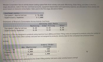 Meester Corporation has an activity-based costing system with three activity cost pools--Machining, Order Filling, and Other. In the first
stage allocations, costs in the two overhead accounts, equipment depreciation and supervisory expense, are allocated to three activity cost
pools based on resource consumption. Data used in the first stage allocations follow:
Overhead costs:
Equipment depreciation
Supervisory expense
$ 78,000
$ 2,000
Distribution of Resource Consumption Across Activity Cost Pools:
Activity Cost Pools
Machining Order Filling
Other
Equipment depreciation
Supervisory expense
0.50
0.40
0.40
0.50
0.10
0.10
Machining costs are assigned to products using machine-hours (MHS) and Order Filling costs are assigned to products using the number of
orders. The costs in the Other activity cost pool are not assigned to products. Activity data for the company's two products follow:
Activity:
Orders (Order
MHs (Machining)
Filling)
Product MO
Product H2
1,000
600
9,000
1,400
Total
10,000
2,000
How much overhead cost is allocated to the Order Filling activity cost pool under activity-based costing?
4-