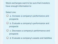 Stock exchanges want to be sure that investors
have enough information to
Select one:
O a. Increase a company's performance and
prospects
O b. Evaluate a company's performance and
prospects
O c. Decrease a company's performance and
prospects
d. Evaluate a company's assets and liabilities
