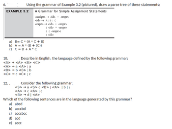 6.
10.
Using the grammar of Example 3.2 (pictured), draw a parse tree of these statements:
EXAMPLE 3.2
A Grammar for Simple Assignment Statements
<assign> → <id>
<expr>
<id> → A| B|C
<expr><id> + <expr>
|<id> * <expr>
a) B= C✶ (A* C + B)
b) A A (B+ (C))
c) C B + A*C
| ( <expr>)
| <id>
Describe in English, the language defined by the following grammar:
<S> → <A> <B> <C>
<A> a <A> | a
<B> → b <B> | b
<C> > c <C> | C
12.
Consider the following grammar:
<S> a <S> c <B> | <A> | b |ε
<A><A> | C
<B>→d | <A>
Which of the following sentences are in the language generated by this grammar?
a) abcd
b) acccbd
c) acccbcc
d) acd
e) accc