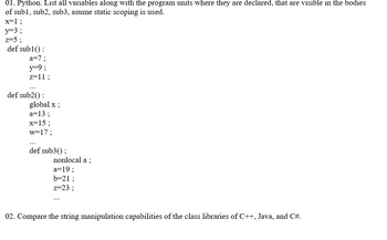 01. Python. List all variables along with the program units where they are declared, that are visible in the bodies
of sub1, sub2, sub3, asume static scoping is used.
x=1;
y=3;
z=53
def sub1():
a=7;
y=9;
z=11;
def sub2():
global x ;
a=13;
x=15;
w=17;
def sub3();
nonlocal a;
a=19;
b=21;
z=23;
02. Compare the string manipulation capabilities of the class libraries of C++, Java, and C#.