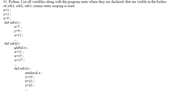 01. Python. List all variables along with the program units where they are declared, that are visible in the bodies
of sub1, sub2, sub3, asume static scoping is used.
x=1;
y=3;
z=5;
def sub1():
a=7;
y=9;
z=11;
def sub2():
global x;
a=13;
x=15;
w=17;
def sub3();
nonlocal a;
a=19;
b=21;
z=23;