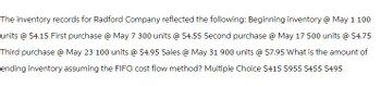 The inventory records for Radford Company reflected the following: Beginning inventory @ May 1 100
units @ $4.15 First purchase @ May 7 300 units @ $4.55 Second purchase @ May 17 500 units @ $4.75
Third purchase @ May 23 100 units @ $4.95 Sales @ May 31 900 units @ $7.95 What is the amount of
ending inventory assuming the FIFO cost flow method? Multiple Choice $415 $955 $455 $495