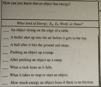 How can you know that an object has energy?
What kind of Energy: E E Work, or None?
An object sitting on the edge of a table.
A bullet shot up into the air before it gets to the top.
A ball after it hits the ground and stops.
Pushing an object up a ramp.
After pushing an object up a ramp.
What a rock loses as it falls.
-
What it takes to stop or start an object.
How much energy an object loses if there is no friction.
