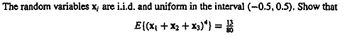 **Problem Statement:**

The random variables \( x_i \) are i.i.d. (independently and identically distributed) and uniform in the interval \((-0.5, 0.5)\). Show that:

\[
E((x_1 + x_2 + x_3)^4) = \frac{13}{80}
\]