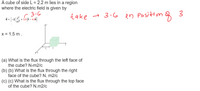 A cube of side L = 2.2 m lies in a region
where the electric field is given by
3-G
+30) – 4.c8]
take → 3.6
in Posittun g 3
x = 1.5 m.
(a) What is the flux through the left face of
the cube? N-m2/c
(b) (b) What is the flux through the right
face of the cube? N. m2/c
(c) (c) What is the flux through the top face
of the cube? N.m2/c
