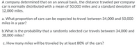 A company determined that on an annual basis, the distance traveled per company car is normally distributed with a mean of 50,000 miles and a standard deviation of 12,000 miles.

a. What proportion of cars can be expected to travel between 34,000 and 50,000 miles in a year?

b. What is the probability that a randomly selected car travels between 34,000 and 38,000 miles?

c. How many miles will be traveled by at least 80% of the cars?