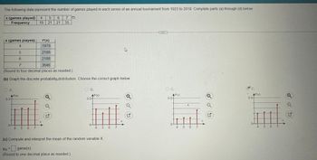 The following data represent the number of games played in each series of an annual tournament from 1923 to 2019. Complete parts (a) through (d) below.
x (games played) 4 5
Frequency
19
x (games played)
P(X)
1979
4
5
2188
6
2188
7-
3646
(Round to four decimal places as needed.)
(b) Graph the discrete probability.distribution. Choose the correct graph below.
OA.
AP(X)
0.5-
5 6 7
6 7
21 21 35
X
B.
AP(x)
0.5-
5
(c) Compute and interpret the mean of the random variable X.
Px = game(s)
(Round to one decimal place as needed.)
6 7
X
ڈے
ad
OC.
AP(x)
054
5 6 7
X
D.
AP(x)
0.54
4
567
X
17