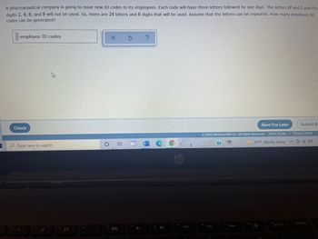 3
A pharmaceutical company is going to issue new ID codes to its employees. Each code will have three letters followed by one digit. The letters H and I and the
digits 2, 4, 6, and 8 will not be used. So, there are 24 letters and 6 digits that will be used. Assume that the letters can be repeated. How many employee ID
codes can be generated?
employee ID codes
X
S
Save For Later
Submit A:
Ⓒ2022 McGraw Hill LLC. All Rights Reserved. Terms of Use | Privacy Center
^ (40)
87°F Mostly sunny
Check
Type here to search
O
15
O
fe
10
7
+