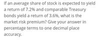 If an average share of stock is expected to yield
a return of 7.2% and comparable Treasury
bonds yield a return of 3.6%, what is the
market risk premium? Give your answer in
percentage terms to one decimal place
аccuracy.
