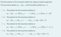 Find the solution to the recurrence relation by using an iterative approach.
The recurrence relation a, = -5a, - 1 with the initial condition ao = 3
a. The solution for the recurrence relation is
an = -5a, - 1 = (-5)?a,-2 = - .. = (-5)"an - n = (-5)"ao = 3 - (-5)"
O b. The solution for the recurrence relation is
an = -5an - 1 = 5an - 2 =-
· = 5a, - n = 5a0 = 5(3) = 15
%3D
O c. The solution for the recurrence relation is
an = -5a, - 1 = (-5)²a, - 2 = · .
= (-5)"a, - n = (-5)°ao = 1.3 = 3
%3D
d. The solution for the recurrence relation is
an
= -5a, - 1 = -5an -2 = -
-5a, -
= -5a0 = -5(3) = 15
