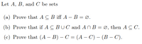 Let A, B, and C be sets
(a) Prove that A C B iff A – B = Ø.
(b) Prove that if A C BU C and ANB = Ø, then A C C.
(c) Prove that (A – B) – C = (A – C) – (B – C).
