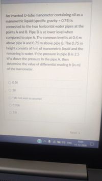 An inverted U-tube manometer containing oil as a
manometric liquid (specific gravity 0.75) is
connected to the two horizontal water pipes at the
points A and B. Pipe B is at lower level when
compared to pipe A. The common level is at 0.4 m
above pipe A and 0.75 m above pipe B. The 0.75 m
height consists of h m of manometric liquid and the
remaining is water. If the pressure in pipe B is 2.5
kPa above the pressure in the pipe A, then
determine the value of differential reading h (in m)
of the manometer.
O 0.38
O 38
O I do not wish to attempt
O 0.038
O 3.8
Next
d ENG
1501
11-12-2020
