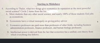 Starting to Misbehave
4. According to Thaler, what two things give economics its reputation as the most powerful
social science? Circle 2 items from the list.
A. More students than any other social science, and nearly 100% of those students find jobs
as economists.
B. Economists have a virtual monopoly on giving policy advice
C. Economics professors are paid more than professors of other fields, including business
administration professors, finance professors, and human biology professors.
D. Intellectual power is derived from the fact that economics has a unified, core theory from
which everything else follows.
