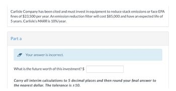 Carlisle Company has been cited and must invest in equipment to reduce stack emissions or face EPA
fines of $23,500 per year. An emission reduction filter will cost $85,000 and have an expected life of
5 years. Carlisle's MARR is 10%/year.
Part a
Your answer is incorrect.
What is the future worth of this investment? $
Carry all interim calculations to 5 decimal places and then round your final answer to
the nearest dollar. The tolerance is ±10.