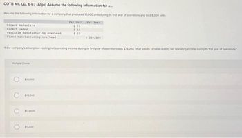 COTB MC Qu. 6-67 (Algo) Assume the following information for a...
Assume the following information for a company that produced 10,000 units during its first year of operations and sold 8,000 units:
Per Unit Per Year
$75
$ 50
$10
Direct materials
Direct labor
Variable manufacturing overhead
Fixed manufacturing overhead
If the company's absorption costing net operating income during its first year of operations was $73,000, what was its variable costing net operating income during its first year of operations?
Multiple Choice
O
O
$33,000
$113,000
$133.000
$ 300,000
$13,000