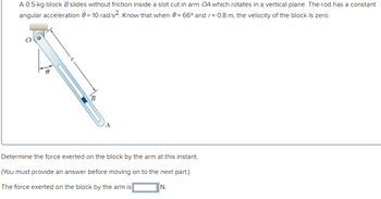 A 0.5-kg block B slides without friction inside a slot cut in arm OA which rotates in a vertical plane. The rod has a constant
angular acceleration = 10 rad/s². Know that when 0 = 66° and r = 0.8 m, the velocity of the block is zero.
B
A
Determine the force exerted on the block by the arm at this instant.
(You must provide an answer before moving on to the next part.)
The force exerted on the block by the arm is
EN.