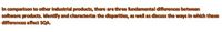 In comparison to other industrial products, there are three fundamental differences between
software products. Identify and characterize the disparities, as well as discuss the ways in which these
differences affect SQA.
