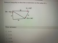 Solve an inequality to describe a restriction on the value of x.
(x + 10)°
32
(9x – 22)°
17
(2x+34)°
Your answer:
x<4
O x>4
X<8
x<24
17
21
