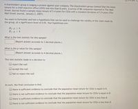 A shareholders' group is lodging a protest against your company. The shareholders group claimed that the mean
tenure for a chief exective office (CEO) was less than 8 years. A survey of 88 companies reported in The Wall
Street Journal found a sample mean tenure of 5.4 years for CEOS with a standard deviation of 5.9 years (The
Wall Street Journal, January 2, 2007).
You want to formulate and test a hypothesis that can be used to challenge the validity of the claim made by
the group, at a significance level of 0.05. Your hypotheses are:
Ho:µ > 8
H1 : µ < 8
What is the test statistic for this sample?
(Report answer accurate to 3 decimal places.)
What is the p-value for this sample?
(Report answer accurate to 4 decimal places.)
This test statistic leads to a decision to
reject the null
accept the null
fail to reject the null
As such, the final conclusion is that
there is sufficient evidence to conclude that the population mean tenure for CEOS is equal to 8.
there is not sufficient evidence to conclude that the population mean tenure for CEOS is equal to 8.
there is sufficient evidence to conclude that the population mean tenure for CEOS is less than 8.
there is not sufficient evidence to conclude that the population mean tenure for CEOS is less than 8.
