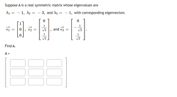 Suppose A is a real symmetric matrix whose eigenvalues are
A₁ = 1, A2
3, and X3
ei
=
Find A.
A =
=
9 e₂ =
-
0
1
√2
1
√2
"
=
and es
- 1, with corresponding eigenvectors
=
1
√2
1