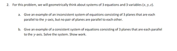 2. For this problem, we will geometrically think about systems of 3 equations and 3 variables (x, y, z).
a.
Give an example of an inconsistent system of equations consisting of 3 planes that are each
parallel to the y-axis, but no pair of planes are parallel to each other.
b. Give an example of a consistent system of equations consisting of 3 planes that are each parallel
to the y-axis. Solve the system. Show work.