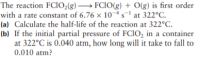 The reaction FCIO2(g) → FCIO(g) + O(g) is first order
with a rate constant of 6.76 × 10~4 s' at 322°C.
(a) Calculate the half-life of the reaction at 322°C.
(b) If the initial partial pressure of FCIO, in a container
at 322°C is 0.040 atm, how long will it take to fall to
0.010 atm?
