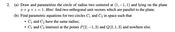 2.
(a) Draw and parametrize the circle of radius two centered at (1, −1, 1) and lying on the plane
x+y+z= 1. Hint: find two orthogonal unit vectors which are parallel to the plane.
(b) Find parametric equations for two circles C₁ and C₂ in space such that
C₁ and C₂ have the same radius;
C₁ and C₂ intersect at the points P(2,−1, 3) and Q(2, 1, 3) and nowhere else.
●