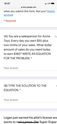 10:47
LTE
A docs.google.com
when you submit this form. Not you? Switch
асcount
* Required
1A) You are a salesperson for Acme
2
Toys. Every day you earn $50 plus
two ninths of your sales. What dollar
amount of sales do you need today
to earn $180? WRITE AN EQUATION
FOR THE PROBLEM. *
Your answer
1B) TYPE THE SOLUTION TO THE
1
EQUATION. *
Your answer
Logan just earned his pilot's license and
wants to rent a plane The Super Duper
