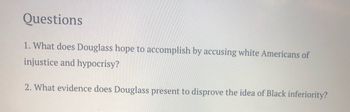 Questions
1. What does Douglass hope to accomplish by accusing white Americans of
injustice and hypocrisy?
2. What evidence does Douglass present to disprove the idea of Black inferiority?