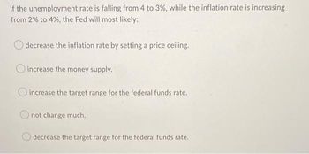 If the unemployment rate is falling from 4 to 3%, while the inflation rate is increasing
from 2% to 4%, the Fed will most likely:
decrease the inflation rate by setting a price ceiling.
increase the money supply.
O increase the target range for the federal funds rate.
not change much.
decrease the target range for the federal funds rate.