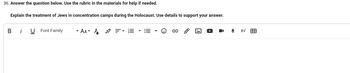 36. Answer the question below. Use the rubric in the materials for help if needed.
Explain the treatment of Jews in concentration camps during the Holocaust. Use details to support your answer.
Bi U Font Family
- AAA =· E · E-
■
↓
tv
用