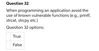 Question 32
When programming an application avoid the
use of known vulnerable functions (e.g., printf,
strcat, strcpy etc.)
Question 32 options:
True
False
