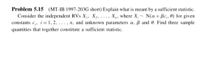 Problem 5.15 (MT-IB 1997-203G short) Explain what is meant by a sufficient statistic.
Consider the independent RVs X,, X,. ..., X„, where X,~ N(a+Bc,. 0) for given
constants c,, i=1, 2, . . , n, and unknown parameters a, ß and 0. Find three sample
quantities that together constitute a sufficient statistic.
