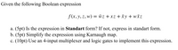 Given the following Boolean expression
f (x, y, z, w) = wz +xz +xy + wĀZ
a. (5pt) Is the expression in Standart form? If not, express in standart form.
b. (5pt) Simplify the expression using Karnaugh map.
c. (10pt) Use an 4-input multiplexer and logic gates to implement this expression.
