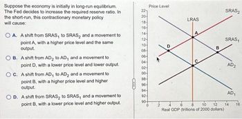 Suppose the economy is initially in long-run equilibrium.
The Fed decides to increase the required reserve ratio. In
the short-run, this contractionary monetary policy
will cause:
O A. A shift from SRAS, to SRAS₂ and a movement to
point A, with a higher price level and the same
output.
OB. A shift from AD₂ to AD, and a movement to
point D, with a lower price level and lower output.
OC. A shift from AD, to AD₂ and a movement to
point B, with a higher price level and higher
output.
OD. A shift from SRAS₂ to SRAS, and a movement to
point B, with a lower price level and higher output.
22
20-
18-
16-
14-
12-
10-
08-
06-
04-
02-
00-
98-
96-
94-
92-
Price Level
90+
0
LRAS
B
2
6
8 10 12
Real GDP (trillions of 2000 dollars)
SRAS2
SRAS,
AD2
AD1
14
16