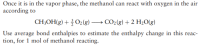 Once it is in the vapor phase, the methanol can react with oxygen in the air
according to
CH3OH(g) + O2(g) → CO2(g) + 2 H2O(g)
Use average bond enthalpies to estimate the enthalpy change in this reac-
tion, for 1 mol of methanol reacting.
