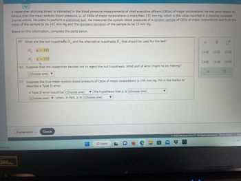 A researcher studying stress is interested in the blood pressure measurements of chief executive officers (CEOs) of major corporations. He has good reason to believe that the mean systolic blood pressure, \(\mu\), of CEOs of major corporations is more than 132 mm Hg, which is the value reported in a possibly outdated journal article. He plans to perform a statistical test. He measures the systolic blood pressures of a random sample of CEOs of major corporations and finds the mean of the sample to be 142 mm Hg and the standard deviation of the sample to be 18 mm Hg.

Based on this information, complete the parts below.

(a) What are the null hypothesis \(H_0\) and the alternative hypothesis \(H_1\) that should be used for the test?

\[ H_0: \mu = 132 \]
\[ H_1: \mu > 132 \]

(b) Suppose that the researcher decides not to reject the null hypothesis. What sort of error might he be making?

(Choose one)

(c) Suppose the true mean systolic blood pressure of CEOs of major corporations is 146 mm Hg. Fill in the blanks to describe a Type II error.

A Type II error would be (Choose one) the hypothesis that \(\mu\) is (Choose one) (Choose one) when, in fact, \(\mu\) is (Choose one).

Terms and Symbols:
- \(\mu\): Population mean
- \(\bar{x}\): Sample mean

Functionality icons:
- Choices for selecting hypothesis symbols and conditions.

Note: The details in the shaded boxes require selection for completing the proper statistical analysis.