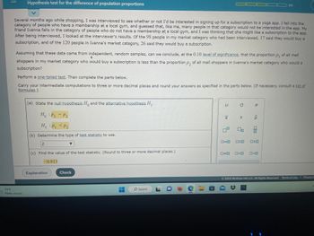 **Hypothesis Test for the Difference of Population Proportions**

Several months ago while shopping, I was interviewed to see whether or not I’d be interested in signing up for a subscription to a yoga app. I fall into the category of people who have a membership at a local gym, and guessed that, like me, many people in that category would not be interested in the app. My friend Ivanna falls in the category of people who do not have a membership at a local gym, and I was thinking that she might like a subscription to the app. After being interviewed, I looked at the interviewer’s results. Of the 98 people in my market category who had been interviewed, 17 said they would buy a subscription, and of the 120 people in Ivanna’s market category, 26 said they would buy a subscription.

Assuming that these data came from independent, random samples, can we conclude, at the 0.10 **level of significance**, that the proportion \( p_1 \) of all mall shoppers in my market category who would buy a subscription is less than the proportion \( p_2 \) of all mall shoppers in Ivanna’s market category who would buy a subscription?

Perform a **one-tailed test**. Then complete the parts below.

Carry your intermediate computations to three or more decimal places and round your answers as specified in the parts below. (If necessary, consult a list of **formulas**.)

(a) State the **null hypothesis** \( H_0 \) and the **alternative hypothesis** \( H_1 \).

\[
H_0: p_1 = p_2 \\
H_1: p_1 < p_2
\]

(b) Determine the type of **test statistic** to use.

- **Z**

(c) Find the value of the test statistic. (Round to three or more decimal places.)

- **0.813**

**Explanation**

This demonstrates a hypothesis test where the goal is to determine if there is enough statistical evidence to support the claim that one proportion is less than the other. It's an example of conducting a hypothesis test for the difference between two population proportions.

**Note: There are no graphs or diagrams associated with this text.**