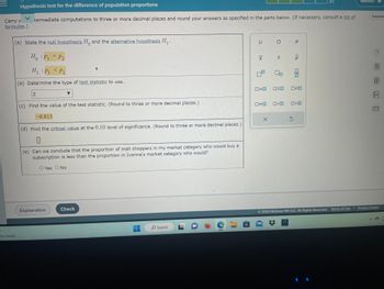 **Hypothesis Test for the Difference of Population Proportions**

In this educational section, we will discuss the steps involved in conducting a hypothesis test for the difference of population proportions. Follow the steps outlined below:

(a) **State the Hypotheses:**
   - **Null Hypothesis (\(H_0\))**: \(p_1 = p_2\)
   - **Alternative Hypothesis (\(H_1\))**: \(p_1 < p_2\)

(b) **Determine the Type of Test Statistic to Use:**
   - The test statistic used in this scenario is the Z-test.

(c) **Find the Value of the Test Statistic:**
   - The calculated test statistic is \(-0.813\). This value is rounded to three or more decimal places.

(d) **Find the Critical Value at the 0.10 Level of Significance:**
   - The blank space indicates the need to calculate and input the critical value specific to the 0.10 significance level.

(e) **Conclusion:**
   - Based on the questions posed: "Can we conclude that the proportion of mall shoppers in my market category who would buy a subscription is less than the proportion in Ivanna's market category who would?"
   - Choices are provided: Yes or No.

This exercise emphasizes the importance of hypothesis testing in determining statistical differences between population proportions. Understanding the process of formulating hypotheses, selecting the right test statistic, and making conclusions based on critical values is crucial in statistical analyses.

---

**Note:** Ensure you understand how to calculate and interpret Z-scores and critical values to make informed conclusions from hypothesis tests.