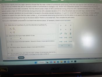 The historical reports from two major networks showed that the mean number of commercials aired during prime time was equal for both networks last year. In
order to find out whether they still air the same number of commercials on average or not, random and independent samples of 65 recent prime time airings
from both networks have been considered. The first network aired a mean of 109.2 commercials during prime time with a standard deviation of 5.1. The second
network aired a mean of 110.8 commercials during prime time with a standard deviation of 5.4. Since the sample sizes are quite large, assume that the
population standard deviations can be estimated to be equal to the sample standard deviations, 5.1 and 5.4. At the 0.05 level of significance, is there sufficient
evidence to support the claim that the mean number, μ₁, of commercials aired during prime time by the first station is not equal to the mean number, μ₂, of
commercials aired during prime time by the second station? Perform a two-tailed test. Then complete the parts below.
Carry your intermediate computations to at least three decimal places. (If necessary, consult a list of formulas.)
tly cloudy
(a) State the null hypothesis Ho and the alternative hypothesis H₁.
0
144Hz
H. :O
Ho
H₁:0
(b) Determine the type of test statistic to use.
Z
(c) Find the value of the test statistic. (Round to three or more decimal places.)
0
(d) Find the p-value. (Round to three or more decimal places.)
0
(e) Can we support the claim that the mean number of commercials aired during
prime time by the first station is not equal to the mean number of
I Don't Know
Submit
O Search
H
XI
7.
0=0
□□
acer
X
O
S
8
OSO
□<口
P
<Q
010
OO
VE
Mel
K
2022 McGraw Hill LLC. All Rights Reserved. Terms of Use | Privacy Cente