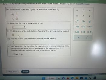 Carry your intermediate computations to at least three decimal places. (If necessary, consult a list of formulas.)
cloudy
(a) State the null hypothesis Ho and the alternative hypothesis H₁.
Ho :O
0
H₁ :0
(b) Determine the type of test statistic to use.
Z
(c) Find the value of the test statistic. (Round to three or more decimal places.)
(d) Find the p-value. (Round to three or more decimal places.)
0
(e) Can we support the claim that the mean number of commercials aired during
prime time by the first station is not equal to the mean number of
commercials aired during prime time by the second station?
O Yes O No
I Don't Know
Submit
O Search L
e
I
X
5
0=0
#
O. P
S
<
Ś
ê
00
WO
>
Ⓒ2022 McGraw Hill LLC. All Rights
OD