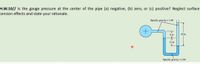 H.W.10// Is the gauge pressure at the center of the pipe (a) negative, (b) zero, or (c) positive? Neglect surface
tension effects and state your rationale.
Specific gravity = 1.00
6 in
30 in
12 in
Specific gravity = 2.00
