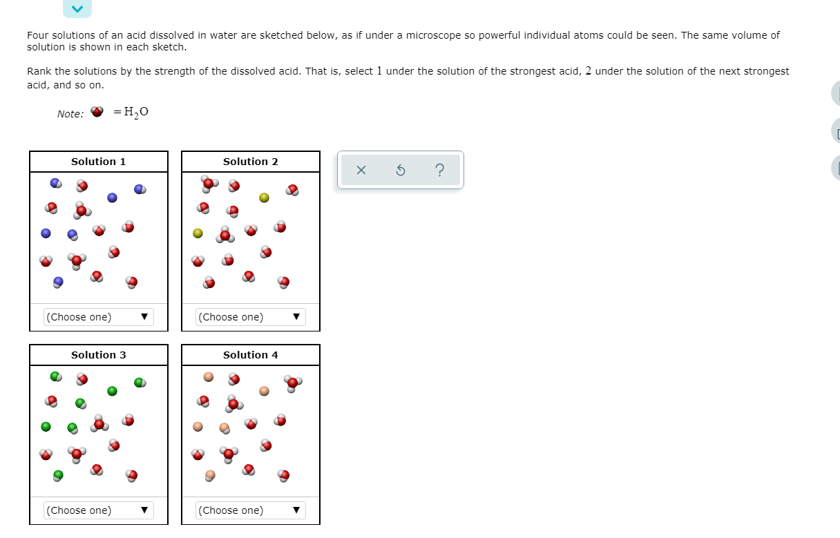 Four solutions of an acid dissolved in water are sketched below, as if under a microscope so powerful individual atoms could be seen. The same volume of
solution is shown in each sketch.
Rank the solutions by the strength of the dissolved acid. That is, select 1 under the solution of the strongest acid, 2 under the solution of the next strongest
acid, and so on.
%3D Н,о
Note:
Solution 1
Solution 2
(Choose one)
(Choose one)
Solution 3
Solution 4
(Choose one)
(Choose one)
