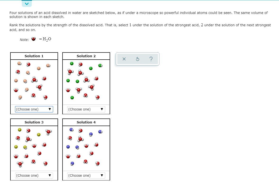 Four solutions of an acid dissolved in water are sketched below, as if under a microscope so powerful individual atoms could be seen. The same volume of
solution is shown in each sketch.
Rank the solutions by the strength of the dissolved acid. That is, select 1 under the solution of the strongest acid, 2 under the solution of the next strongest
acid, and so on.
Note:
= H,0
Solution 1
Solution 2
hoose one)
(Choose one)
Solution 3
Solution 4
(Choose one)
(Choose one)
