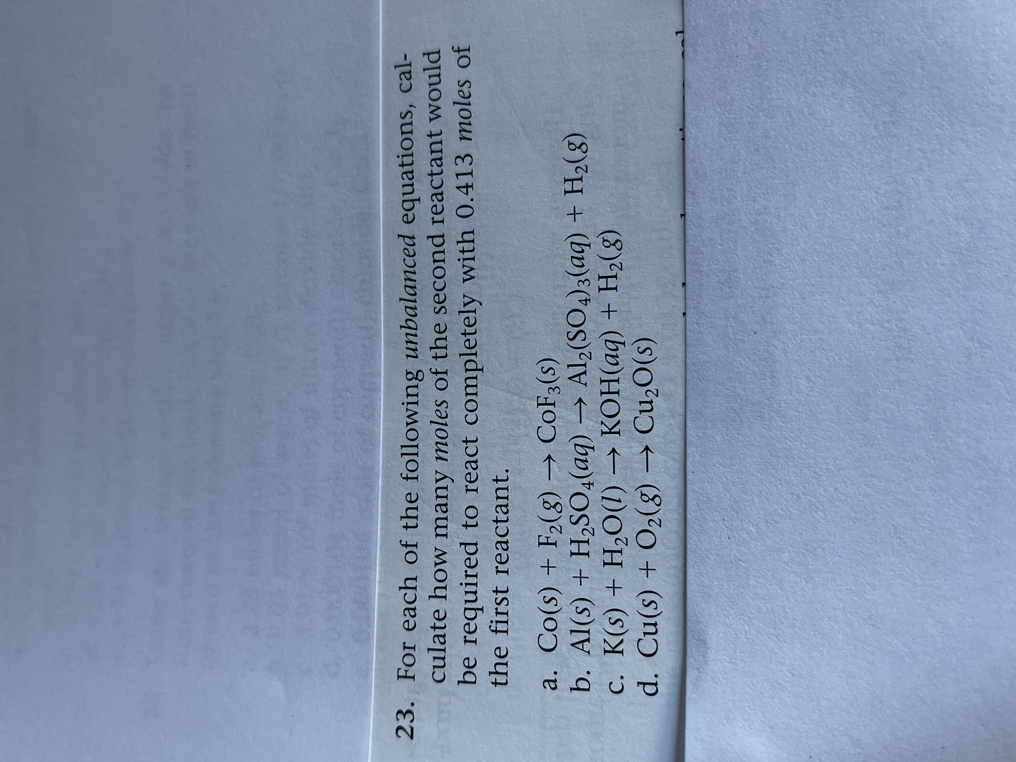 For each of the following unbalanced equations, cal-
culate how many moles of the second reactant would
be required to react completely with 0.413 moles of
the first reactant.
